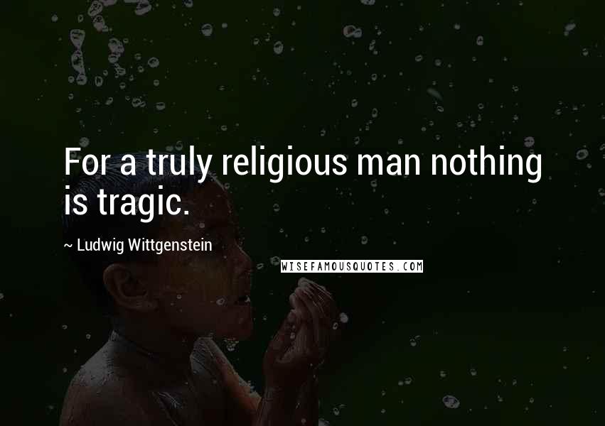 Ludwig Wittgenstein Quotes: For a truly religious man nothing is tragic.