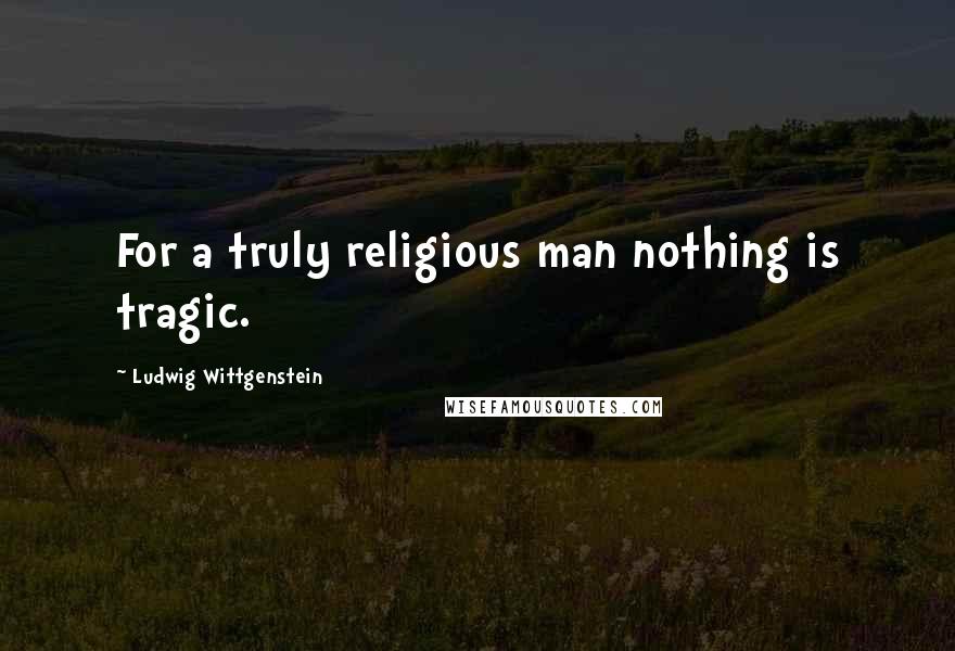 Ludwig Wittgenstein Quotes: For a truly religious man nothing is tragic.