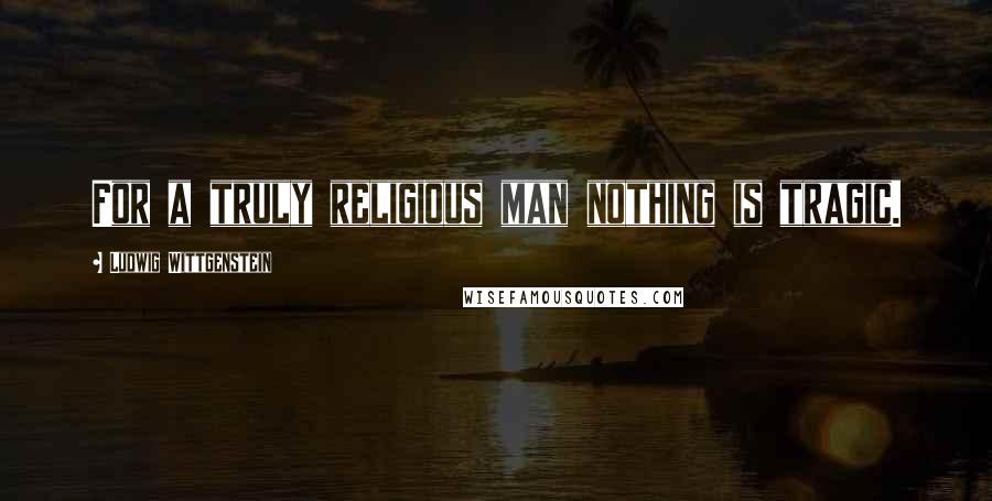 Ludwig Wittgenstein Quotes: For a truly religious man nothing is tragic.