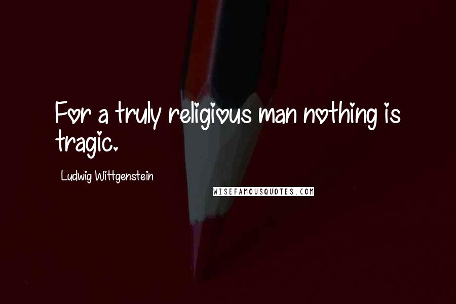 Ludwig Wittgenstein Quotes: For a truly religious man nothing is tragic.
