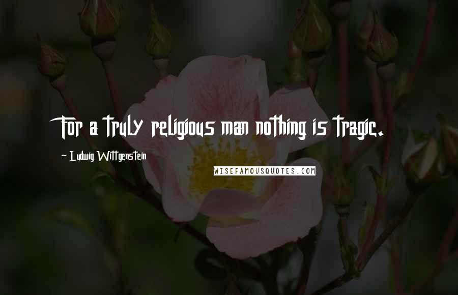Ludwig Wittgenstein Quotes: For a truly religious man nothing is tragic.