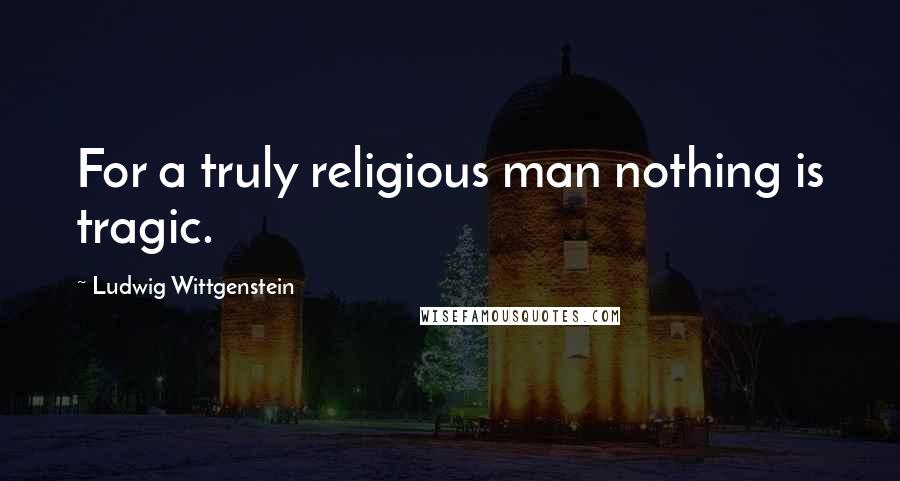 Ludwig Wittgenstein Quotes: For a truly religious man nothing is tragic.