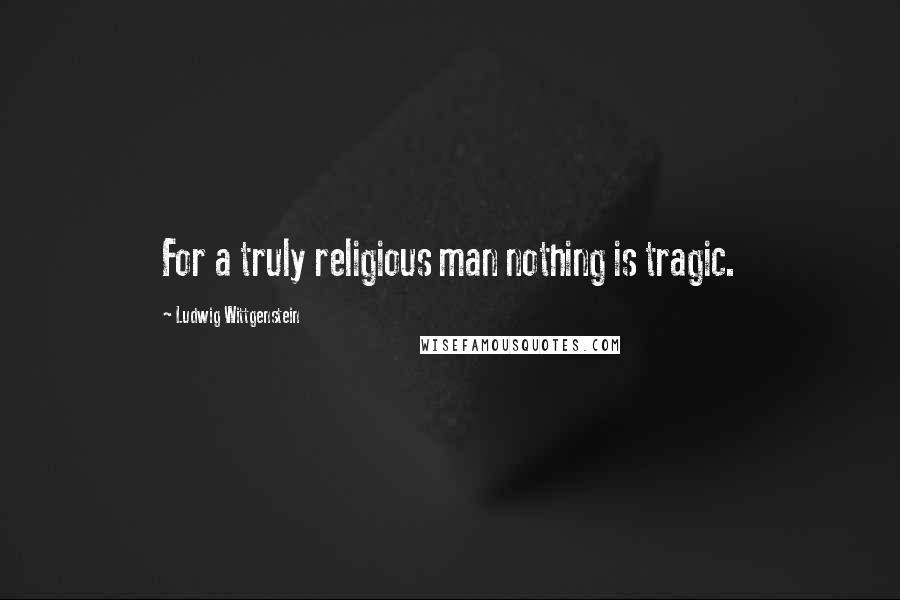 Ludwig Wittgenstein Quotes: For a truly religious man nothing is tragic.