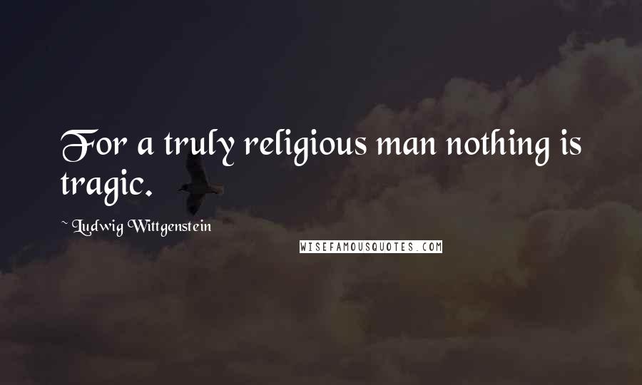 Ludwig Wittgenstein Quotes: For a truly religious man nothing is tragic.