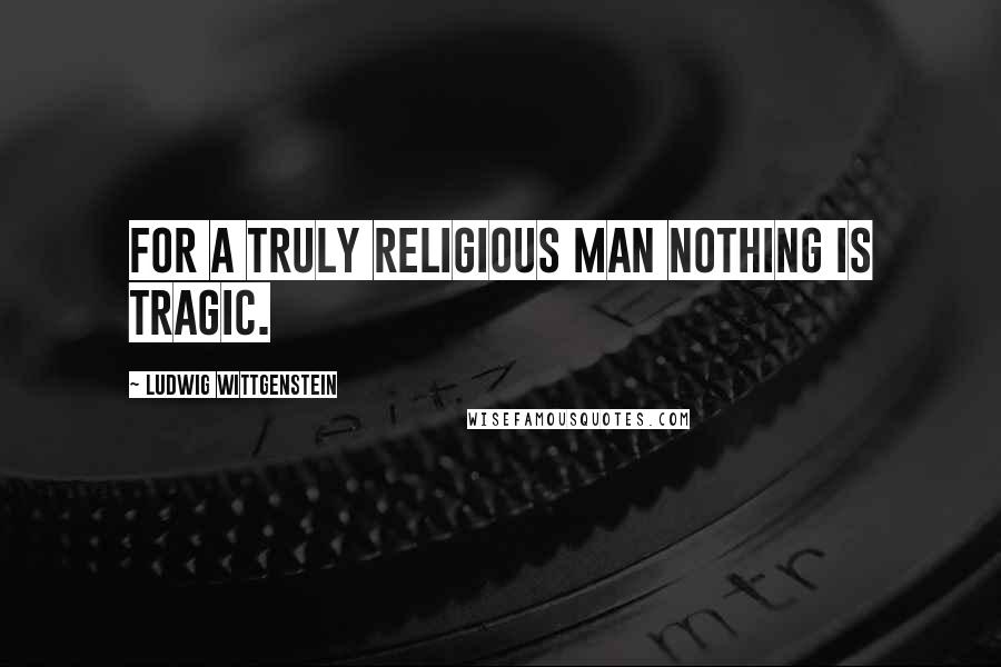 Ludwig Wittgenstein Quotes: For a truly religious man nothing is tragic.