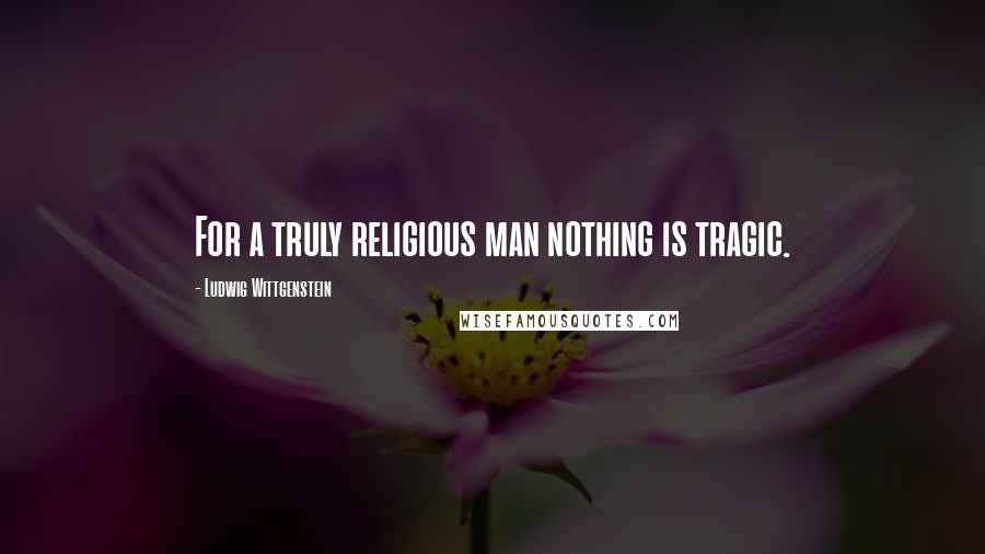 Ludwig Wittgenstein Quotes: For a truly religious man nothing is tragic.