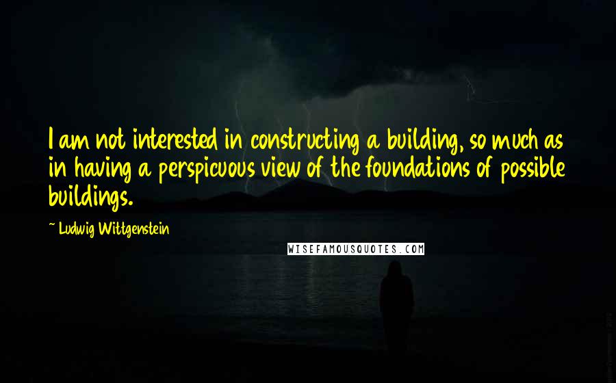 Ludwig Wittgenstein Quotes: I am not interested in constructing a building, so much as in having a perspicuous view of the foundations of possible buildings.