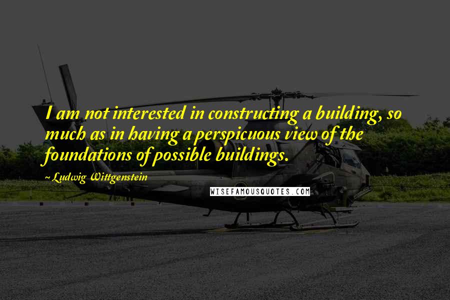 Ludwig Wittgenstein Quotes: I am not interested in constructing a building, so much as in having a perspicuous view of the foundations of possible buildings.