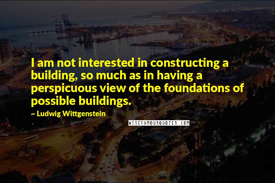 Ludwig Wittgenstein Quotes: I am not interested in constructing a building, so much as in having a perspicuous view of the foundations of possible buildings.