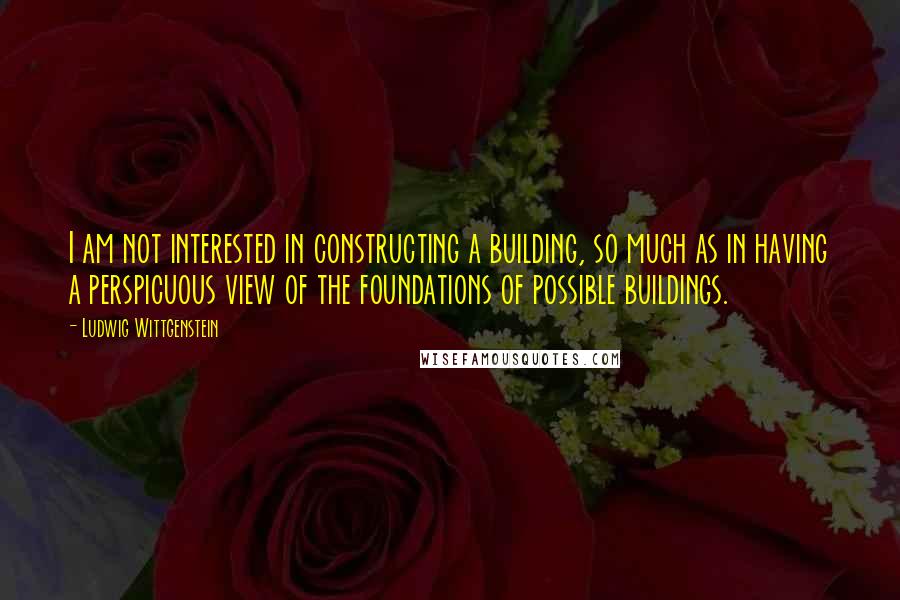 Ludwig Wittgenstein Quotes: I am not interested in constructing a building, so much as in having a perspicuous view of the foundations of possible buildings.