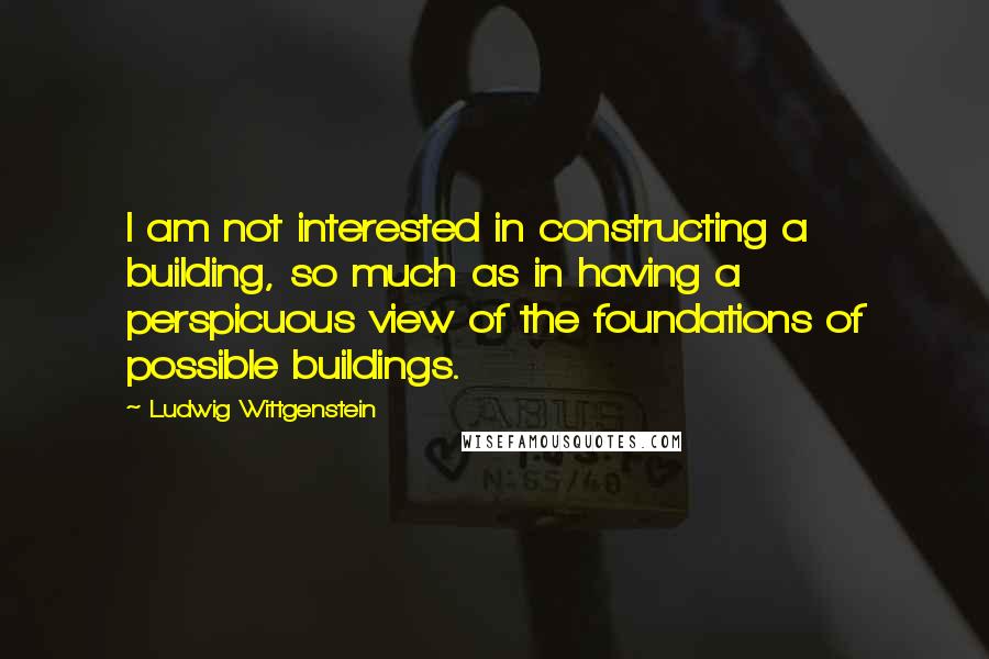 Ludwig Wittgenstein Quotes: I am not interested in constructing a building, so much as in having a perspicuous view of the foundations of possible buildings.