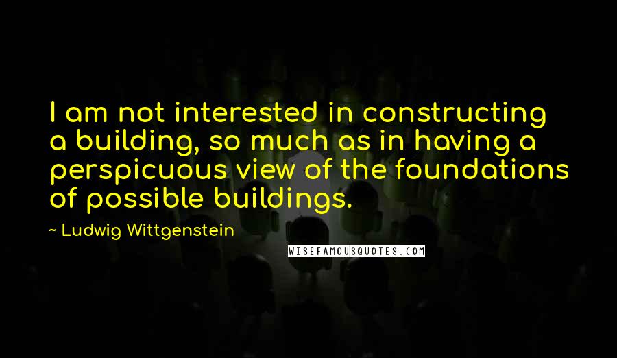 Ludwig Wittgenstein Quotes: I am not interested in constructing a building, so much as in having a perspicuous view of the foundations of possible buildings.