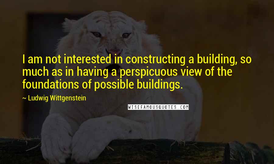 Ludwig Wittgenstein Quotes: I am not interested in constructing a building, so much as in having a perspicuous view of the foundations of possible buildings.