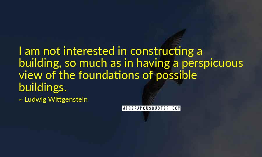 Ludwig Wittgenstein Quotes: I am not interested in constructing a building, so much as in having a perspicuous view of the foundations of possible buildings.