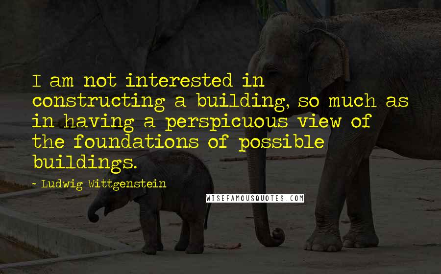 Ludwig Wittgenstein Quotes: I am not interested in constructing a building, so much as in having a perspicuous view of the foundations of possible buildings.