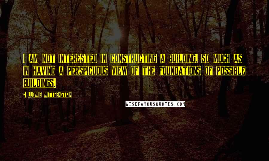 Ludwig Wittgenstein Quotes: I am not interested in constructing a building, so much as in having a perspicuous view of the foundations of possible buildings.