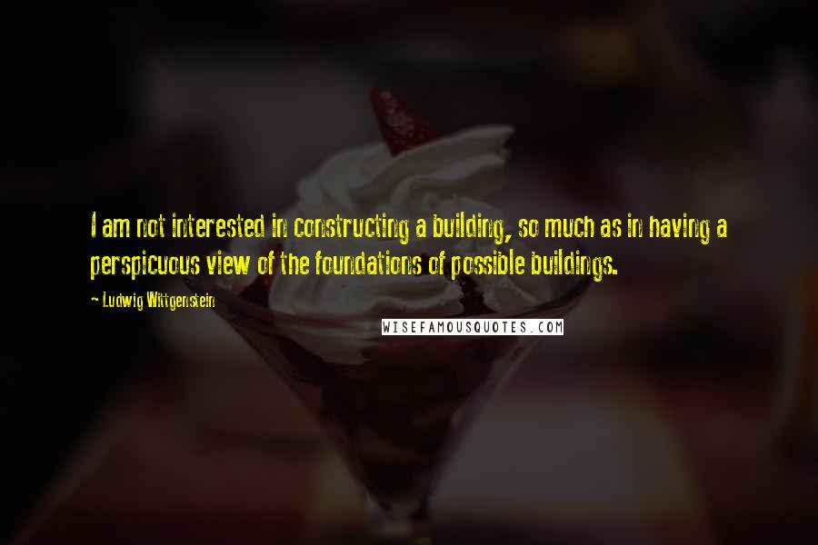 Ludwig Wittgenstein Quotes: I am not interested in constructing a building, so much as in having a perspicuous view of the foundations of possible buildings.