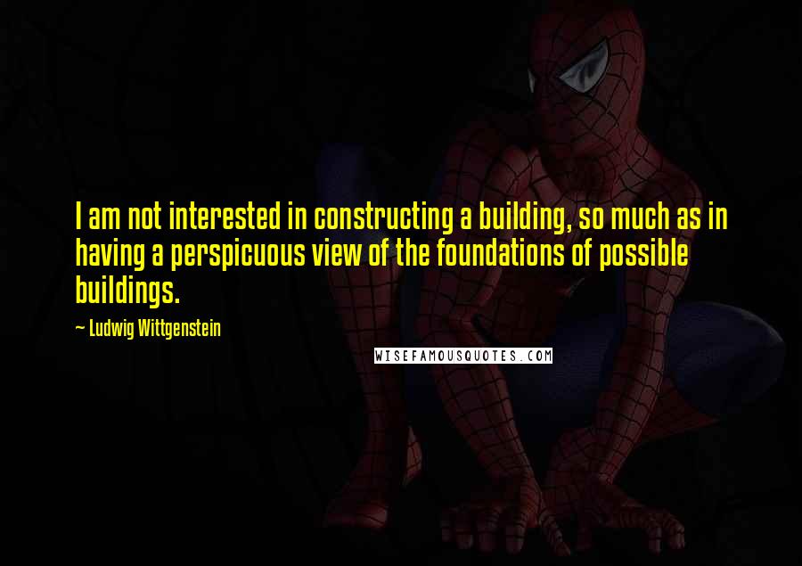 Ludwig Wittgenstein Quotes: I am not interested in constructing a building, so much as in having a perspicuous view of the foundations of possible buildings.