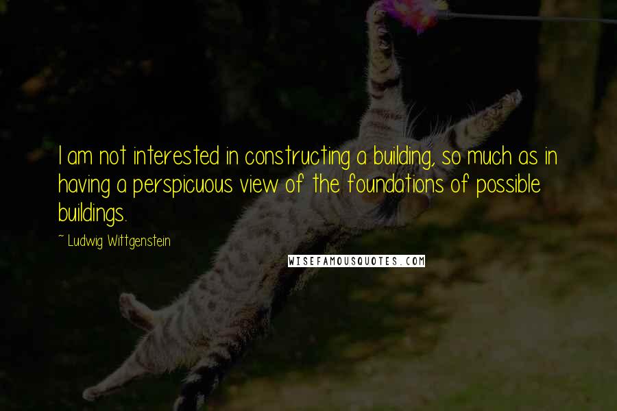 Ludwig Wittgenstein Quotes: I am not interested in constructing a building, so much as in having a perspicuous view of the foundations of possible buildings.