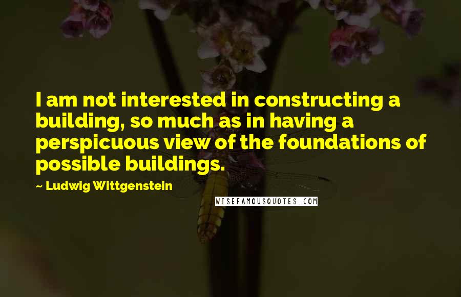 Ludwig Wittgenstein Quotes: I am not interested in constructing a building, so much as in having a perspicuous view of the foundations of possible buildings.