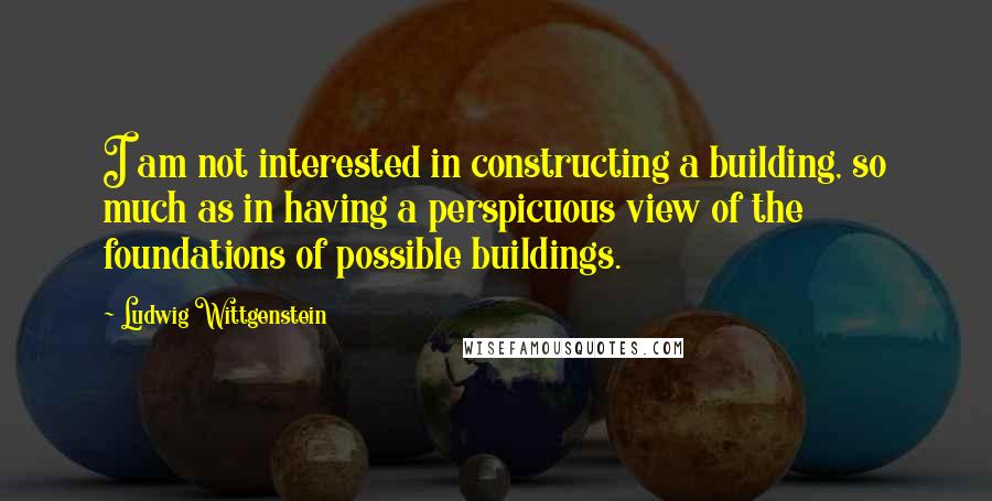 Ludwig Wittgenstein Quotes: I am not interested in constructing a building, so much as in having a perspicuous view of the foundations of possible buildings.