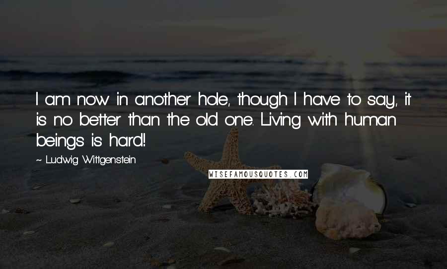 Ludwig Wittgenstein Quotes: I am now in another hole, though I have to say, it is no better than the old one. Living with human beings is hard!