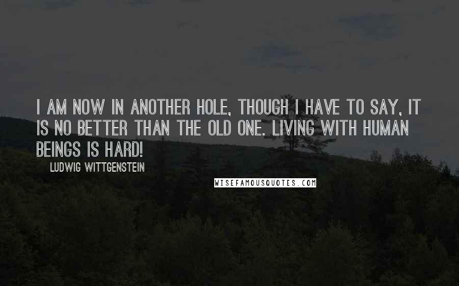 Ludwig Wittgenstein Quotes: I am now in another hole, though I have to say, it is no better than the old one. Living with human beings is hard!