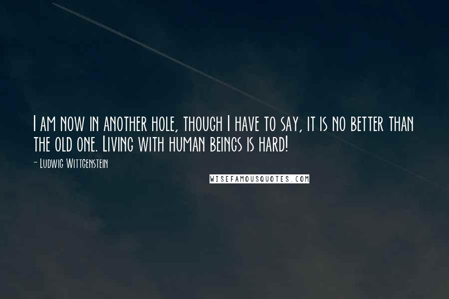 Ludwig Wittgenstein Quotes: I am now in another hole, though I have to say, it is no better than the old one. Living with human beings is hard!
