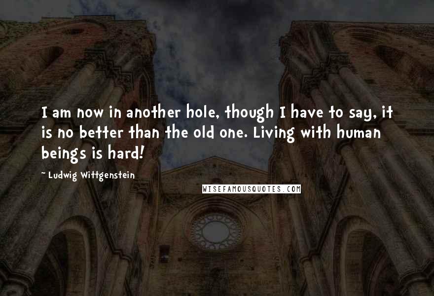 Ludwig Wittgenstein Quotes: I am now in another hole, though I have to say, it is no better than the old one. Living with human beings is hard!