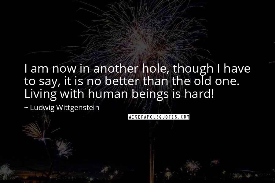 Ludwig Wittgenstein Quotes: I am now in another hole, though I have to say, it is no better than the old one. Living with human beings is hard!