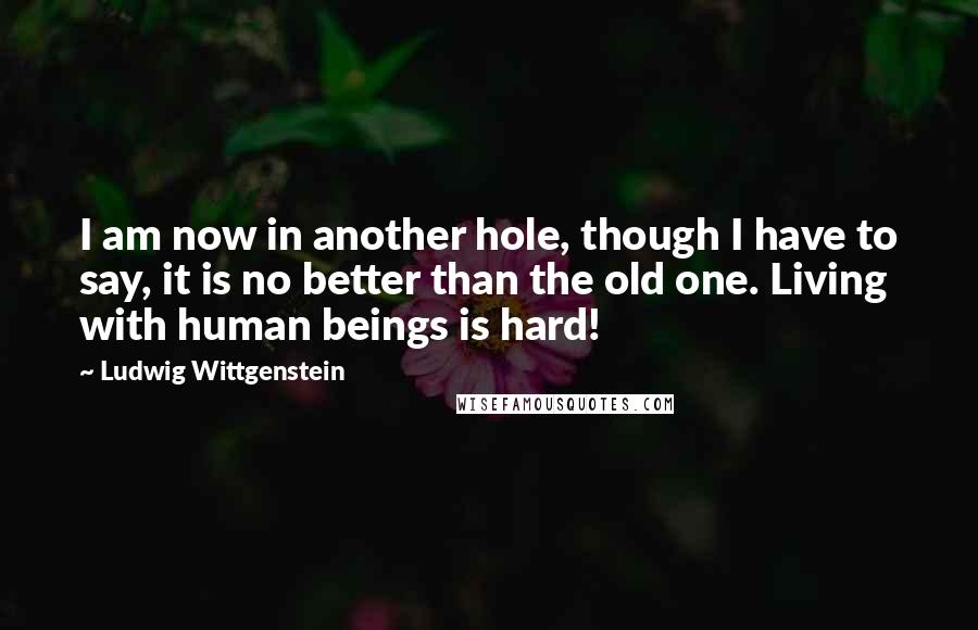 Ludwig Wittgenstein Quotes: I am now in another hole, though I have to say, it is no better than the old one. Living with human beings is hard!