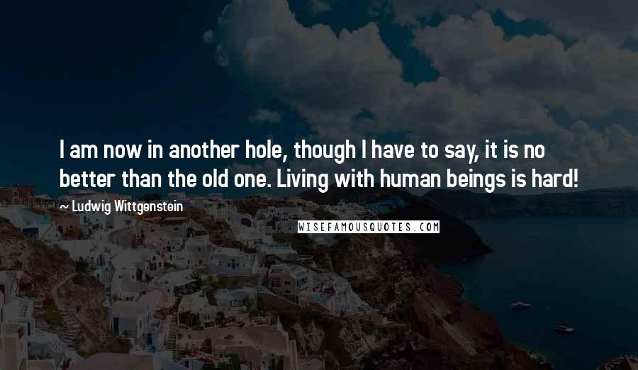 Ludwig Wittgenstein Quotes: I am now in another hole, though I have to say, it is no better than the old one. Living with human beings is hard!