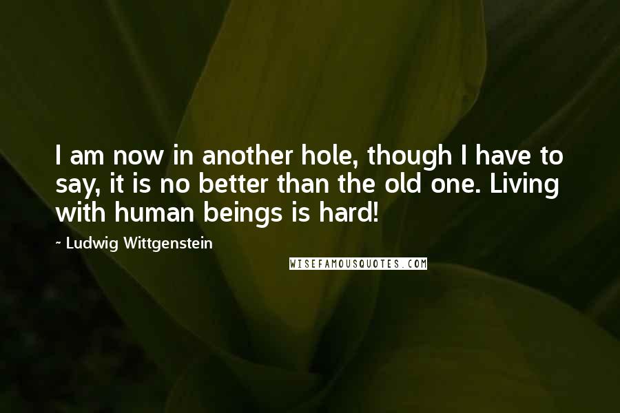 Ludwig Wittgenstein Quotes: I am now in another hole, though I have to say, it is no better than the old one. Living with human beings is hard!