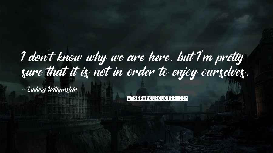 Ludwig Wittgenstein Quotes: I don't know why we are here, but I'm pretty sure that it is not in order to enjoy ourselves.