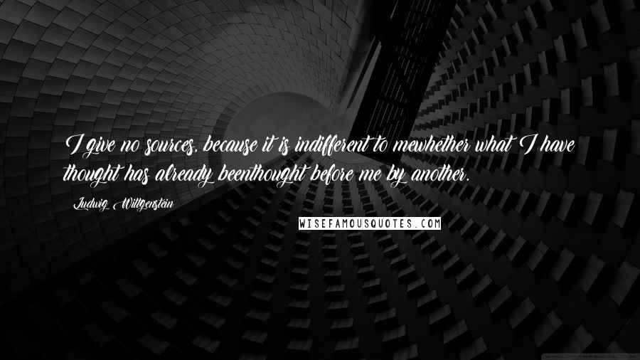 Ludwig Wittgenstein Quotes: I give no sources, because it is indifferent to mewhether what I have thought has already beenthought before me by another.