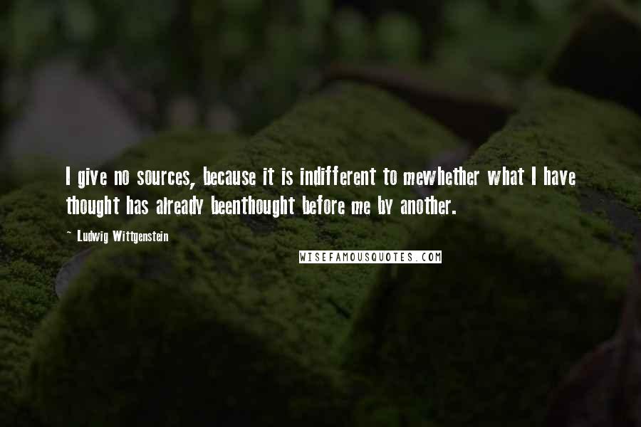 Ludwig Wittgenstein Quotes: I give no sources, because it is indifferent to mewhether what I have thought has already beenthought before me by another.