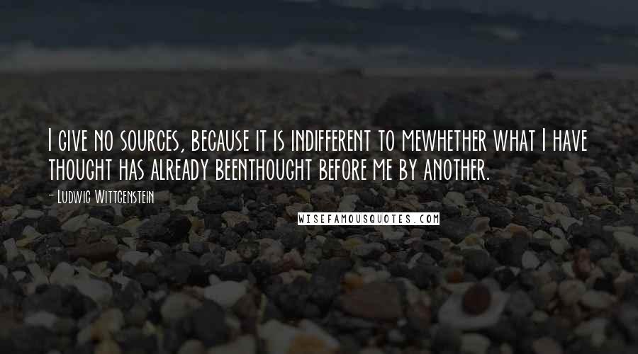 Ludwig Wittgenstein Quotes: I give no sources, because it is indifferent to mewhether what I have thought has already beenthought before me by another.