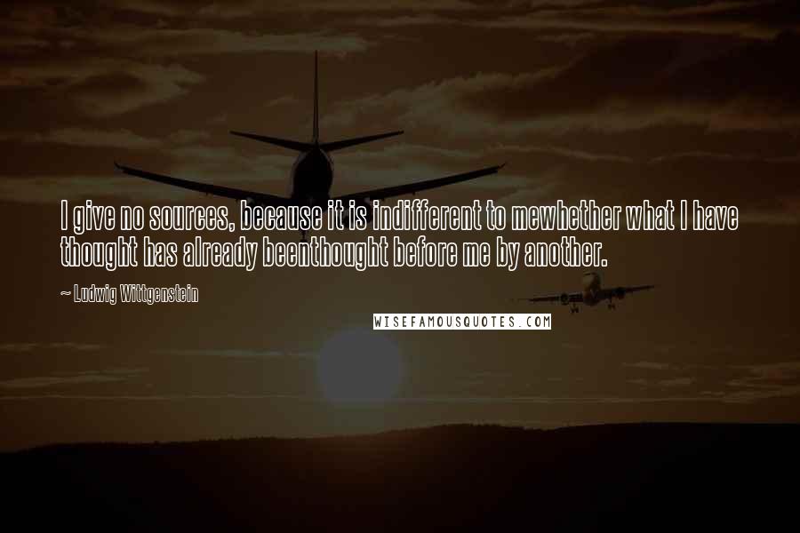 Ludwig Wittgenstein Quotes: I give no sources, because it is indifferent to mewhether what I have thought has already beenthought before me by another.