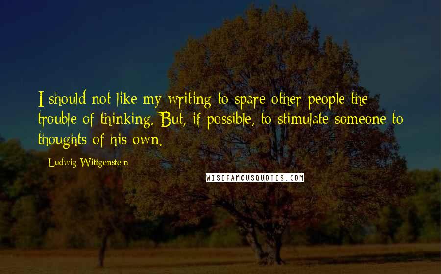 Ludwig Wittgenstein Quotes: I should not like my writing to spare other people the trouble of thinking. But, if possible, to stimulate someone to thoughts of his own.