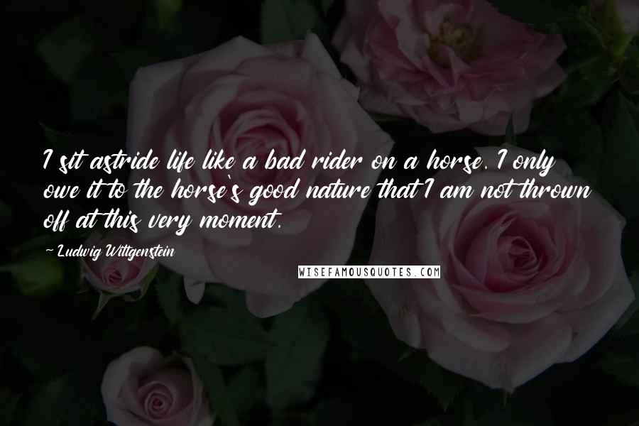 Ludwig Wittgenstein Quotes: I sit astride life like a bad rider on a horse. I only owe it to the horse's good nature that I am not thrown off at this very moment.