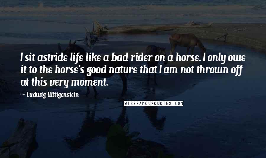 Ludwig Wittgenstein Quotes: I sit astride life like a bad rider on a horse. I only owe it to the horse's good nature that I am not thrown off at this very moment.