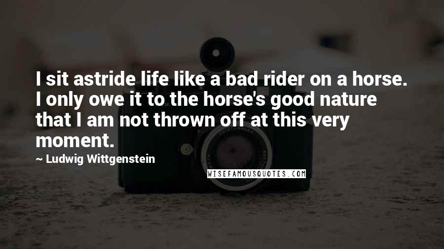 Ludwig Wittgenstein Quotes: I sit astride life like a bad rider on a horse. I only owe it to the horse's good nature that I am not thrown off at this very moment.