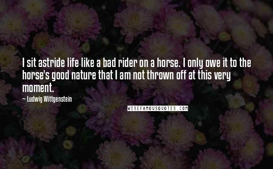 Ludwig Wittgenstein Quotes: I sit astride life like a bad rider on a horse. I only owe it to the horse's good nature that I am not thrown off at this very moment.