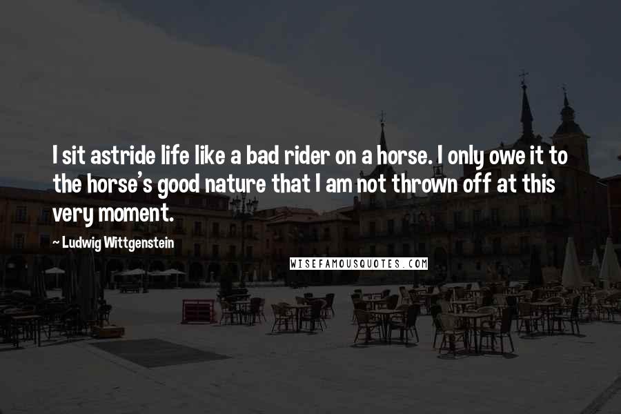 Ludwig Wittgenstein Quotes: I sit astride life like a bad rider on a horse. I only owe it to the horse's good nature that I am not thrown off at this very moment.