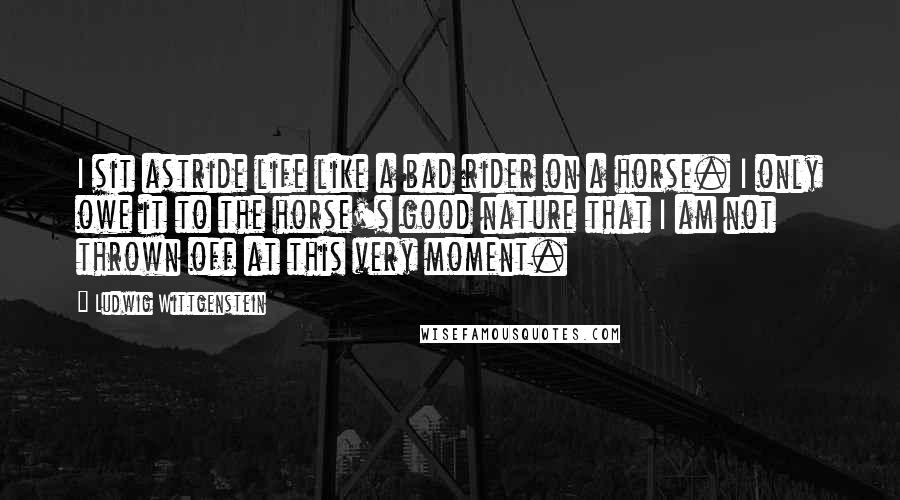 Ludwig Wittgenstein Quotes: I sit astride life like a bad rider on a horse. I only owe it to the horse's good nature that I am not thrown off at this very moment.