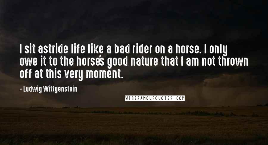 Ludwig Wittgenstein Quotes: I sit astride life like a bad rider on a horse. I only owe it to the horse's good nature that I am not thrown off at this very moment.