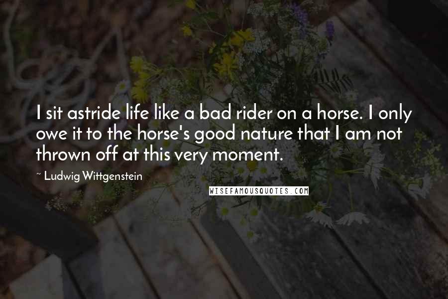 Ludwig Wittgenstein Quotes: I sit astride life like a bad rider on a horse. I only owe it to the horse's good nature that I am not thrown off at this very moment.