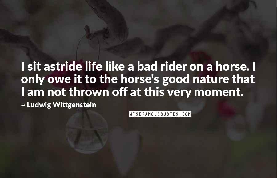 Ludwig Wittgenstein Quotes: I sit astride life like a bad rider on a horse. I only owe it to the horse's good nature that I am not thrown off at this very moment.