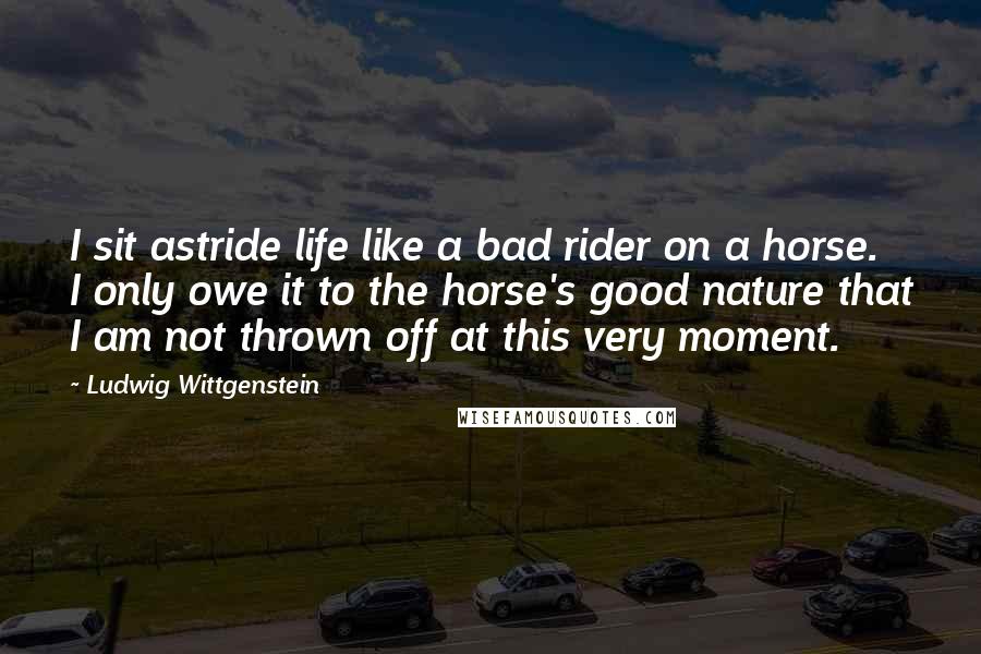 Ludwig Wittgenstein Quotes: I sit astride life like a bad rider on a horse. I only owe it to the horse's good nature that I am not thrown off at this very moment.