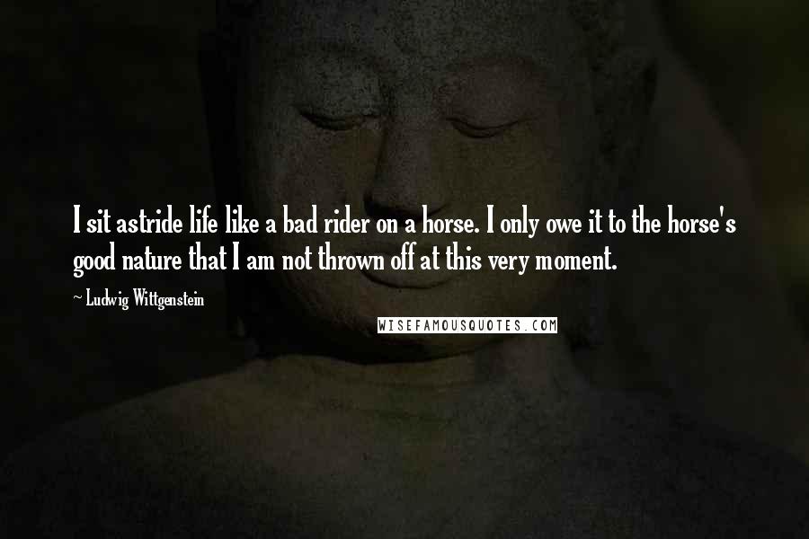 Ludwig Wittgenstein Quotes: I sit astride life like a bad rider on a horse. I only owe it to the horse's good nature that I am not thrown off at this very moment.